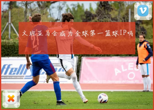 文班亚马会成为全球第一篮球IP吗