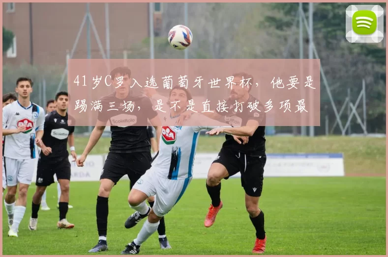 41岁C罗入选葡萄牙世界杯，他要是踢满三场，是不是直接打破多项最年长参赛纪录