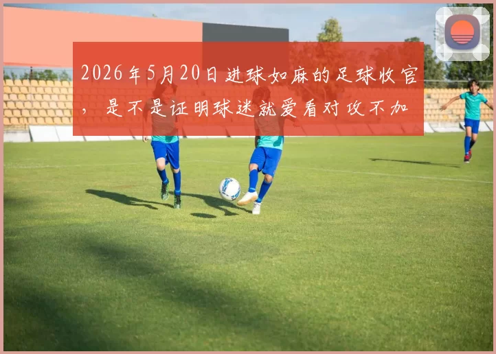 2026年5月20日进球如麻的足球收官，是不是证明球迷就爱看对攻不加狗皮膏药