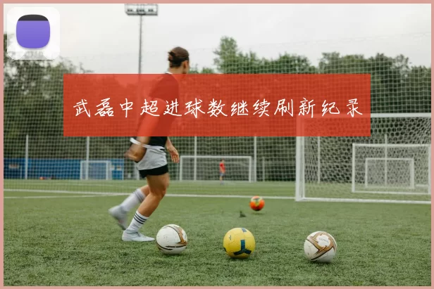 武磊中超进球数继续刷新纪录